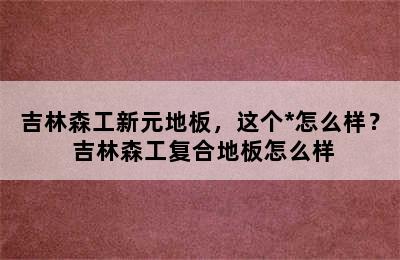 吉林森工新元地板，这个*怎么样？ 吉林森工复合地板怎么样